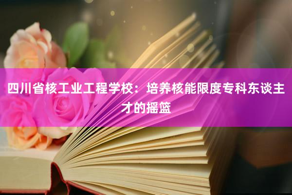 四川省核工业工程学校：培养核能限度专科东谈主才的摇篮