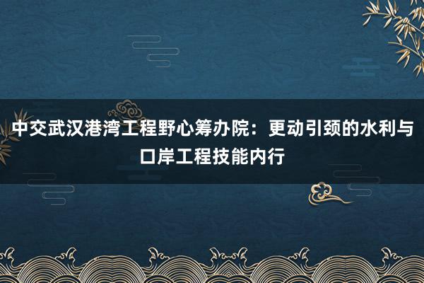 中交武汉港湾工程野心筹办院：更动引颈的水利与口岸工程技能内行