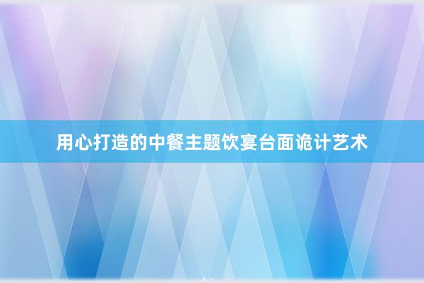 用心打造的中餐主题饮宴台面诡计艺术